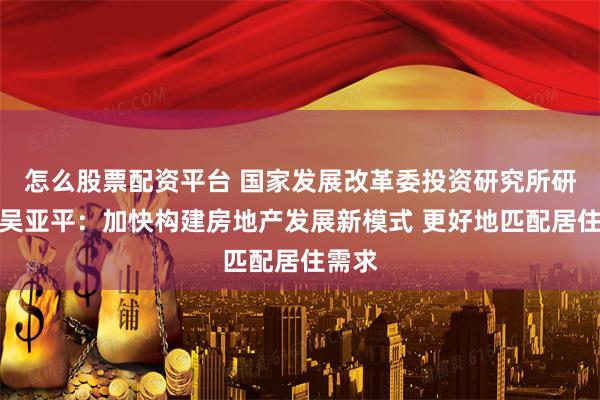 怎么股票配资平台 国家发展改革委投资研究所研究员吴亚平：加快构建房地产发展新模式 更好地匹配居住需求