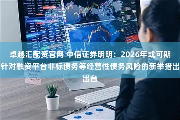 卓越汇配资官网 中信证券明明：2026年或可期待针对融资平台非标债务等经营性债务风险的新举措出台
