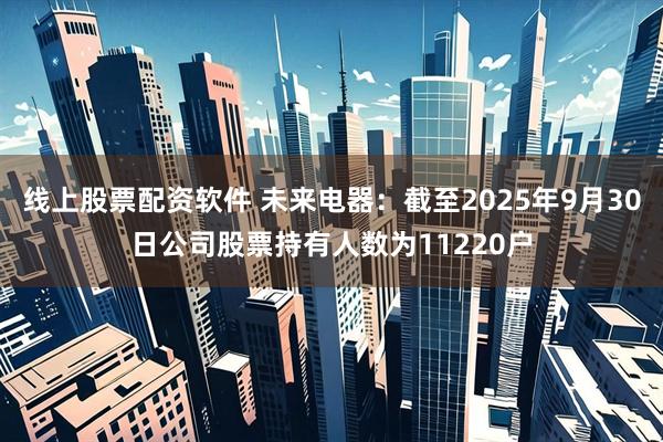 线上股票配资软件 未来电器：截至2025年9月30日公司股票持有人数为11220户