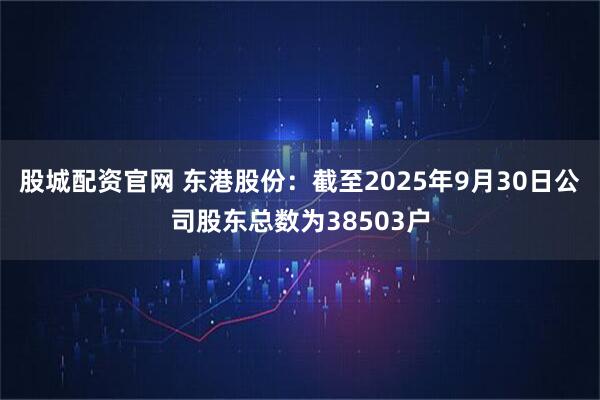 股城配资官网 东港股份：截至2025年9月30日公司股东总数为38503户