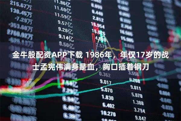 金牛股配资APP下载 1986年,年仅17岁的战士孟宪伟满身是血,胸口插着钢刀