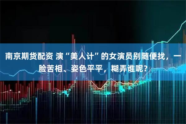 南京期货配资 演“美人计”的女演员别随便找,一脸苦相、姿色平平,糊弄谁呢?