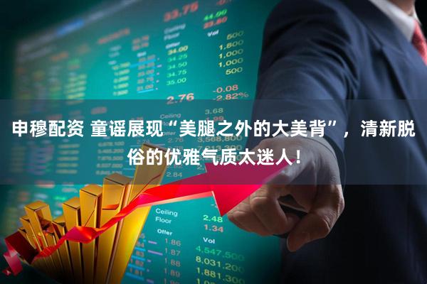 申穆配资 童谣展现“美腿之外的大美背”,清新脱俗的优雅气质太迷人!