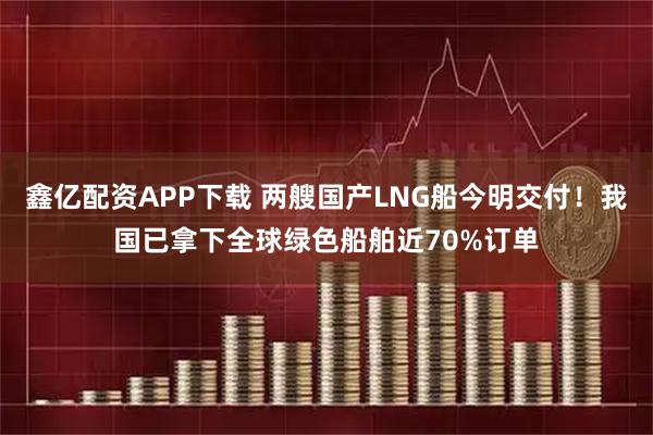 鑫亿配资APP下载 两艘国产LNG船今明交付！我国已拿下全球绿色船舶近70%订单