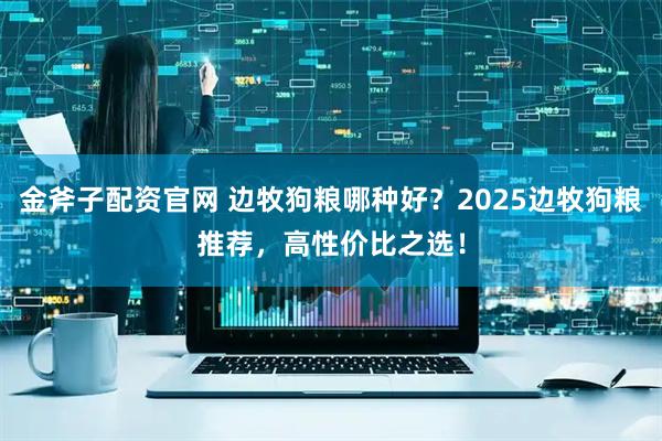 金斧子配资官网 边牧狗粮哪种好？2025边牧狗粮推荐，高性价比之选！