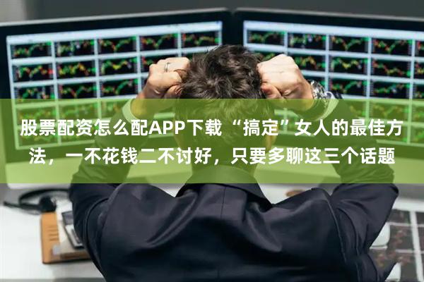 股票配资怎么配APP下载 “搞定”女人的最佳方法，一不花钱二不讨好，只要多聊这三个话题