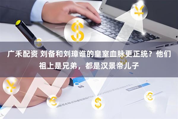 广禾配资 刘备和刘璋谁的皇室血脉更正统？他们祖上是兄弟，都是汉景帝儿子