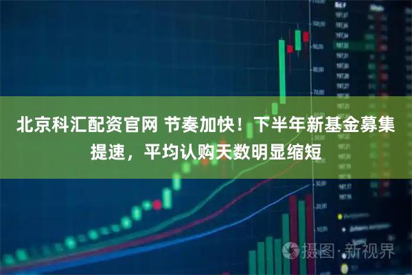 北京科汇配资官网 节奏加快!下半年新基金募集提速,平均认购天数明显缩短