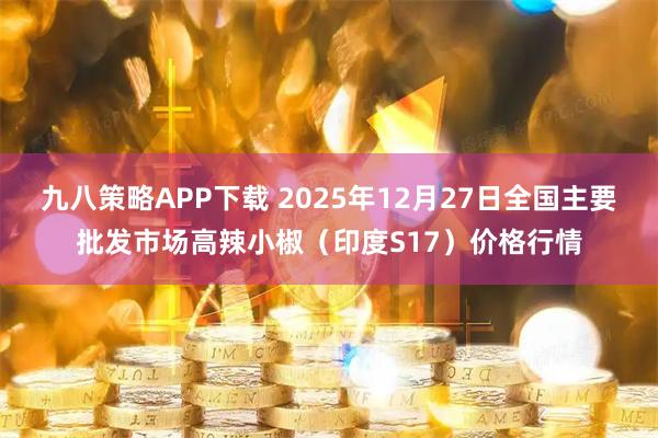 九八策略APP下载 2025年12月27日全国主要批发市场高辣小椒（印度S17）价格行情