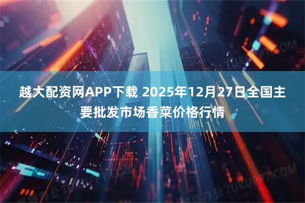 越大配资网APP下载 2025年12月27日全国主要批发市场香菜价格行情