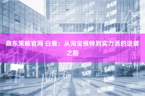 鼎东策略官网 白鹿：从淘宝模特到实力派的逆袭之路
