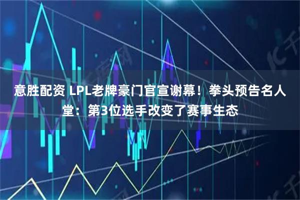 意胜配资 LPL老牌豪门官宣谢幕！拳头预告名人堂：第3位选手改变了赛事生态