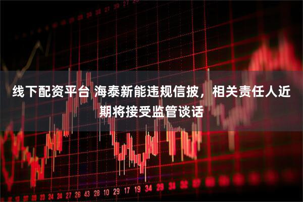 线下配资平台 海泰新能违规信披，相关责任人近期将接受监管谈话
