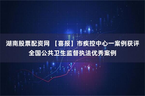 湖南股票配资网 【喜报】市疾控中心一案例获评全国公共卫生监督执法优秀案例