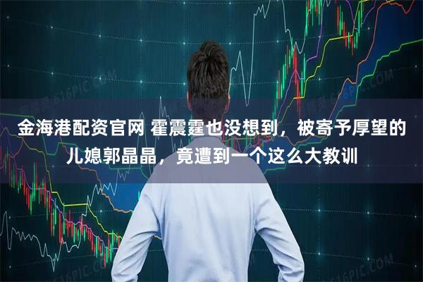 金海港配资官网 霍震霆也没想到，被寄予厚望的儿媳郭晶晶，竟遭到一个这么大教训