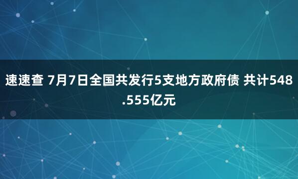 速速查 7月7日全国共发行5支地方政府债 共计548.555亿元