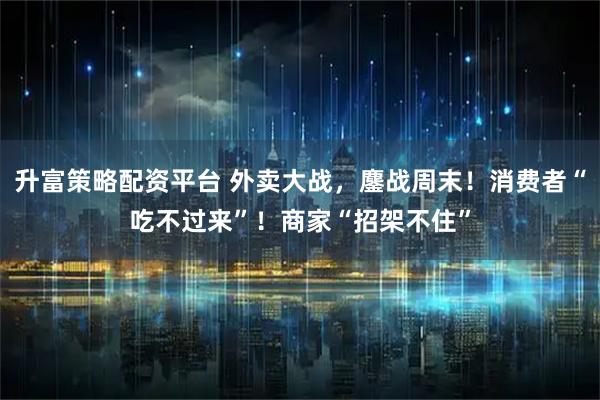 升富策略配资平台 外卖大战，鏖战周末！消费者“吃不过来”！商家“招架不住”