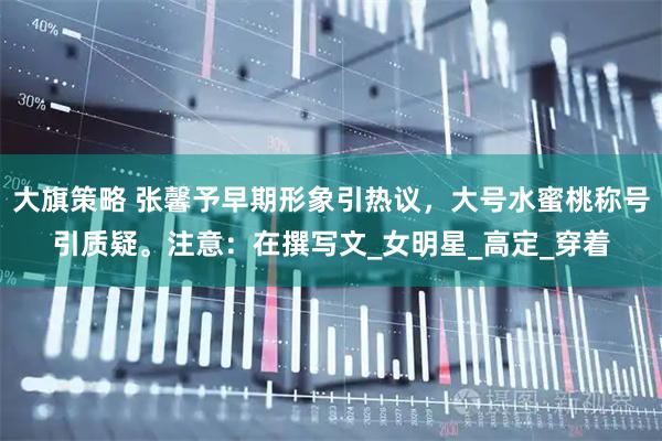 大旗策略 张馨予早期形象引热议，大号水蜜桃称号引质疑。注意：在撰写文_女明星_高定_穿着