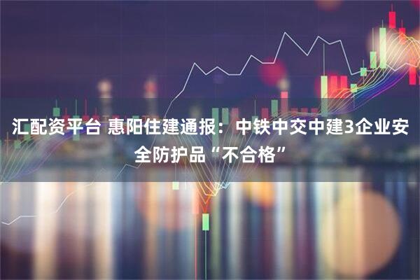汇配资平台 惠阳住建通报：中铁中交中建3企业安全防护品“不合格”
