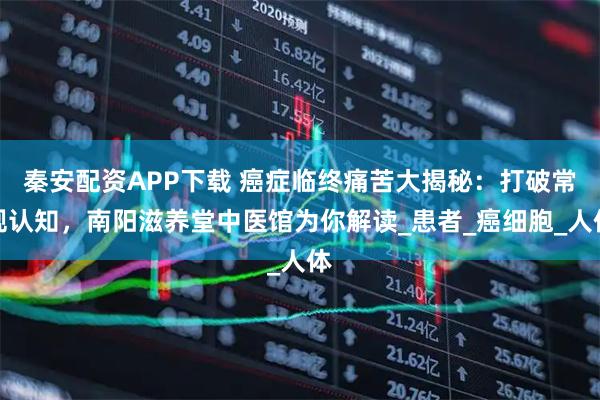 秦安配资APP下载 癌症临终痛苦大揭秘：打破常规认知，南阳滋养堂中医馆为你解读_患者_癌细胞_人体