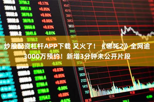 炒股配资杠杆APP下载 又火了！《哪吒2》全网逾3000万预约！新增3分钟未公开片段