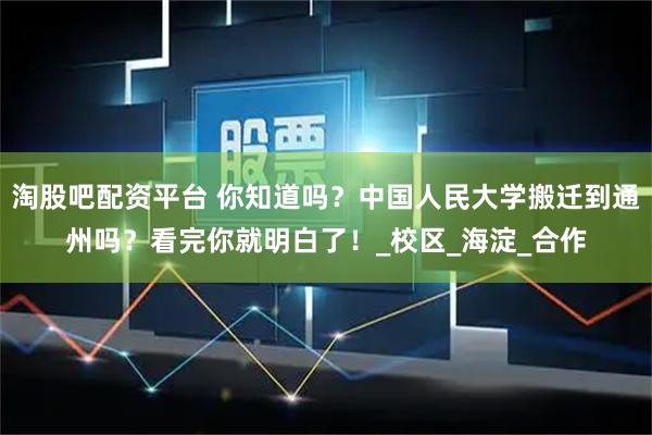 淘股吧配资平台 你知道吗？中国人民大学搬迁到通州吗？看完你就明白了！_校区_海淀_合作