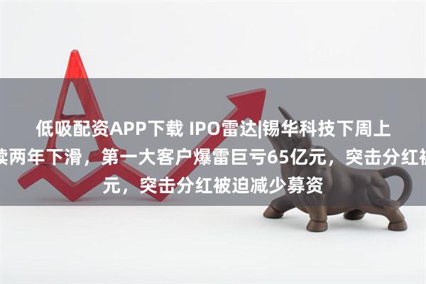 低吸配资APP下载 IPO雷达|锡华科技下周上会，净利连续两年下滑，第一大客户爆雷巨亏65亿元，突击分红被迫减少募资