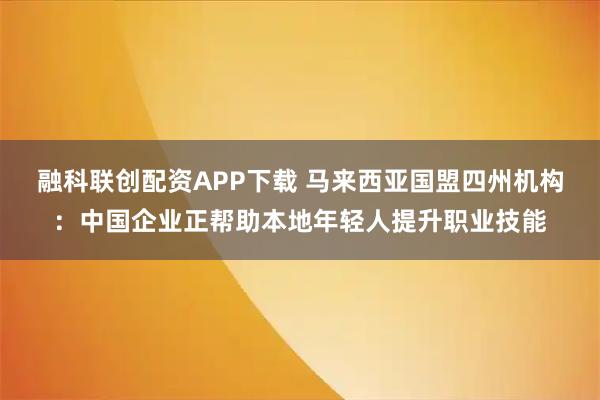融科联创配资APP下载 马来西亚国盟四州机构：中国企业正帮助本地年轻人提升职业技能
