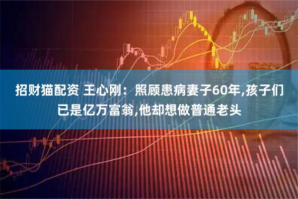 招财猫配资 王心刚：照顾患病妻子60年,孩子们已是亿万富翁,他却想做普通老头