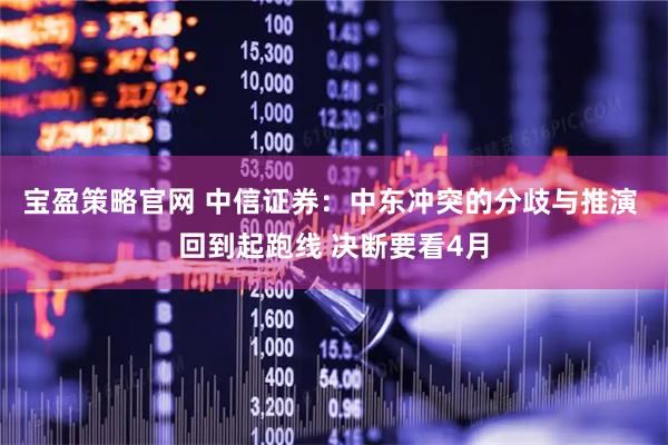 宝盈策略官网 中信证券：中东冲突的分歧与推演 回到起跑线 决断要看4月