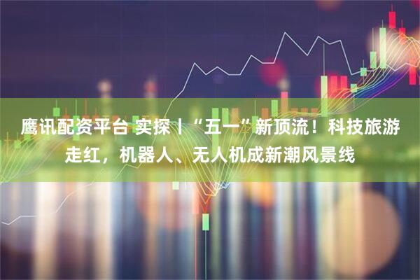 鹰讯配资平台 实探丨“五一”新顶流！科技旅游走红，机器人、无人机成新潮风景线